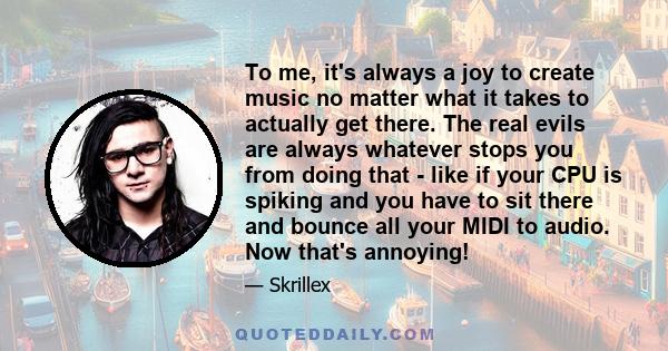 To me, it's always a joy to create music no matter what it takes to actually get there. The real evils are always whatever stops you from doing that - like if your CPU is spiking and you have to sit there and bounce all