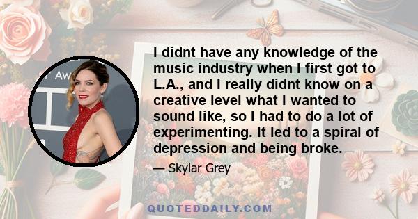 I didnt have any knowledge of the music industry when I first got to L.A., and I really didnt know on a creative level what I wanted to sound like, so I had to do a lot of experimenting. It led to a spiral of depression