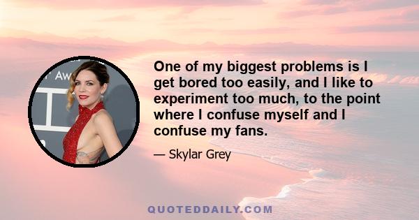 One of my biggest problems is I get bored too easily, and I like to experiment too much, to the point where I confuse myself and I confuse my fans.