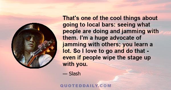 That's one of the cool things about going to local bars: seeing what people are doing and jamming with them. I'm a huge advocate of jamming with others; you learn a lot. So I love to go and do that - even if people wipe