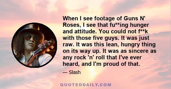 When I see footage of Guns N' Roses, I see that fu**ing hunger and attitude. You could not f**k with those five guys. It was just raw. It was this lean, hungry thing on its way up. It was as sincere as any rock 'n' roll