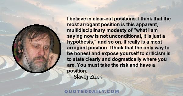 I believe in clear-cut positions. I think that the most arrogant position is this apparent, multidisciplinary modesty of what I am saying now is not unconditional, it is just a hypothesis, and so on. It really is a most