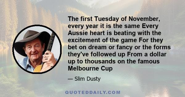The first Tuesday of November, every year it is the same Every Aussie heart is beating with the excitement of the game For they bet on dream or fancy or the forms they've followed up From a dollar up to thousands on the