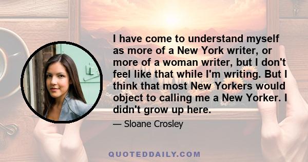 I have come to understand myself as more of a New York writer, or more of a woman writer, but I don't feel like that while I'm writing. But I think that most New Yorkers would object to calling me a New Yorker. I didn't