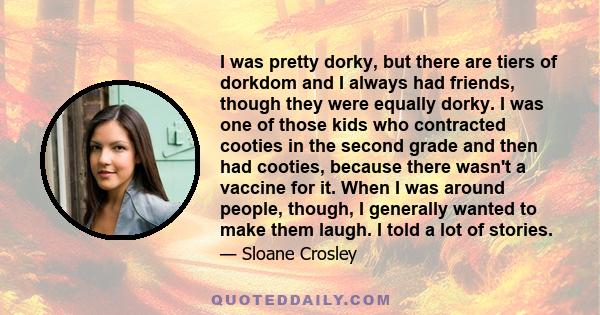 I was pretty dorky, but there are tiers of dorkdom and I always had friends, though they were equally dorky. I was one of those kids who contracted cooties in the second grade and then had cooties, because there wasn't