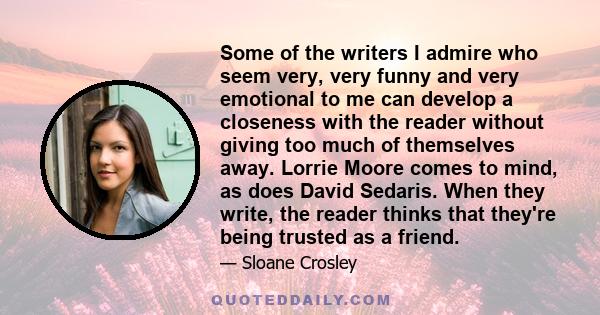 Some of the writers I admire who seem very, very funny and very emotional to me can develop a closeness with the reader without giving too much of themselves away. Lorrie Moore comes to mind, as does David Sedaris. When