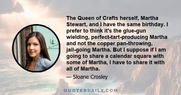 The Queen of Crafts herself, Martha Stewart, and I have the same birthday. I prefer to think it's the glue-gun wielding, perfect-tart-producing Martha and not the copper pan-throwing, jail-going Martha. But I suppose if