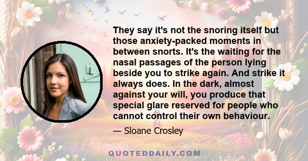 They say it's not the snoring itself but those anxiety-packed moments in between snorts. It's the waiting for the nasal passages of the person lying beside you to strike again. And strike it always does. In the dark,