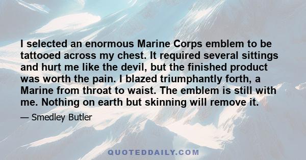 I selected an enormous Marine Corps emblem to be tattooed across my chest. It required several sittings and hurt me like the devil, but the finished product was worth the pain. I blazed triumphantly forth, a Marine from
