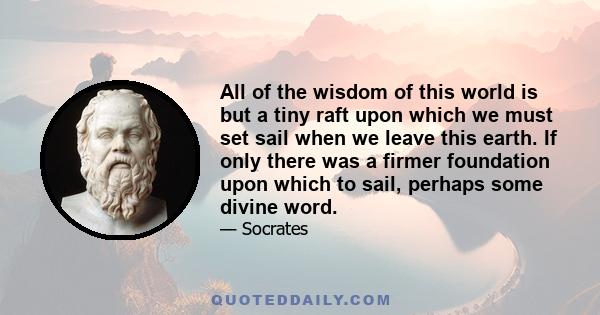 All of the wisdom of this world is but a tiny raft upon which we must set sail when we leave this earth. If only there was a firmer foundation upon which to sail, perhaps some divine word.