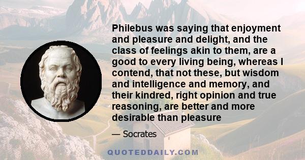 Philebus was saying that enjoyment and pleasure and delight, and the class of feelings akin to them, are a good to every living being, whereas I contend, that not these, but wisdom and intelligence and memory, and their