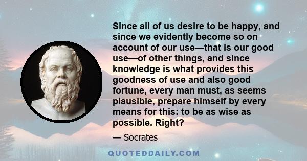 Since all of us desire to be happy, and since we evidently become so on account of our use—that is our good use—of other things, and since knowledge is what provides this goodness of use and also good fortune, every man