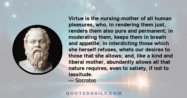 Virtue is the nursing-mother of all human pleasures, who, in rendering them just, renders them also pure and permanent; in moderating them, keeps them in breath and appetite; in interdicting those which she herself
