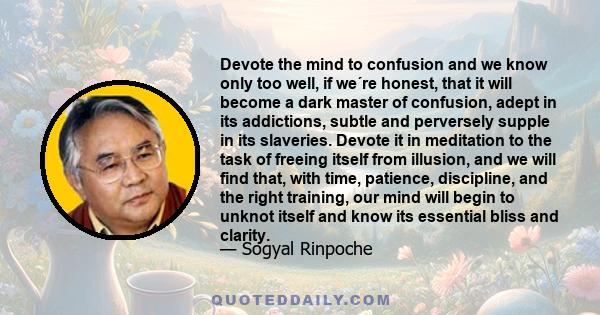 Devote the mind to confusion and we know only too well, if we´re honest, that it will become a dark master of confusion, adept in its addictions, subtle and perversely supple in its slaveries. Devote it in meditation to