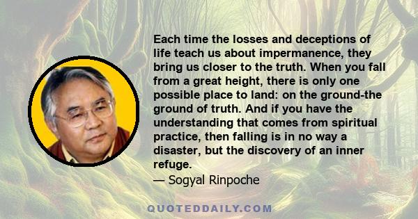 Each time the losses and deceptions of life teach us about impermanence, they bring us closer to the truth. When you fall from a great height, there is only one possible place to land: on the ground-the ground of truth.