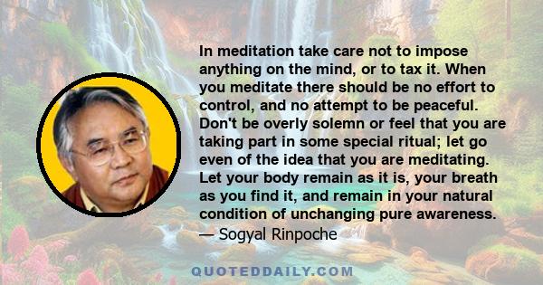 In meditation take care not to impose anything on the mind, or to tax it. When you meditate there should be no effort to control, and no attempt to be peaceful. Don't be overly solemn or feel that you are taking part in