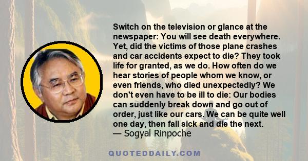 Switch on the television or glance at the newspaper: You will see death everywhere. Yet, did the victims of those plane crashes and car accidents expect to die? They took life for granted, as we do. How often do we hear