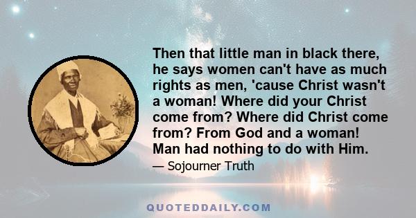 Then that little man in black there, he says women can't have as much rights as men, 'cause Christ wasn't a woman! Where did your Christ come from? Where did Christ come from? From God and a woman! Man had nothing to do