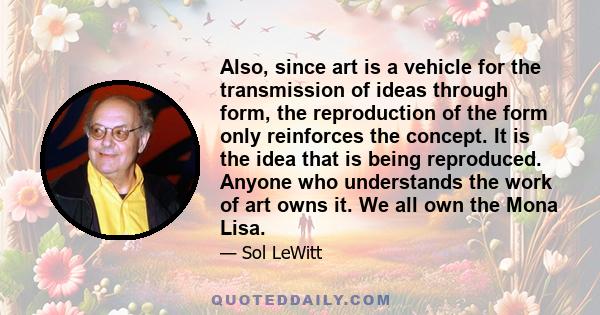 Also, since art is a vehicle for the transmission of ideas through form, the reproduction of the form only reinforces the concept. It is the idea that is being reproduced. Anyone who understands the work of art owns it.