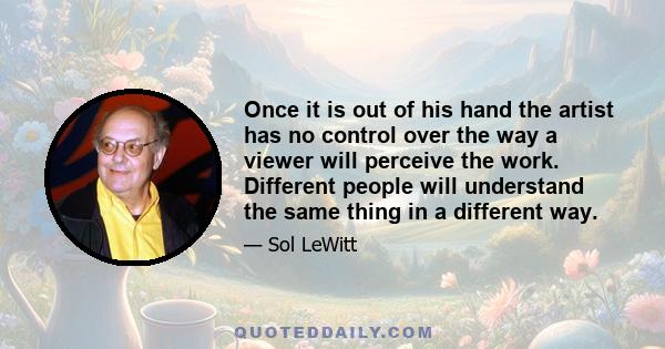 Once it is out of his hand the artist has no control over the way a viewer will perceive the work. Different people will understand the same thing in a different way.