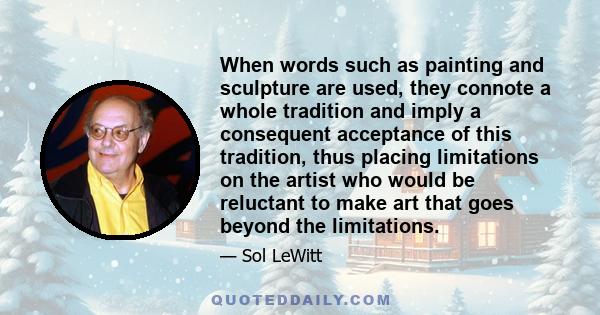 When words such as painting and sculpture are used, they connote a whole tradition and imply a consequent acceptance of this tradition, thus placing limitations on the artist who would be reluctant to make art that goes