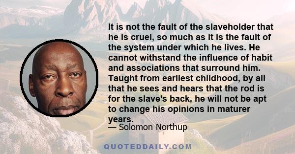 It is not the fault of the slaveholder that he is cruel, so much as it is the fault of the system under which he lives. He cannot withstand the influence of habit and associations that surround him. Taught from earliest