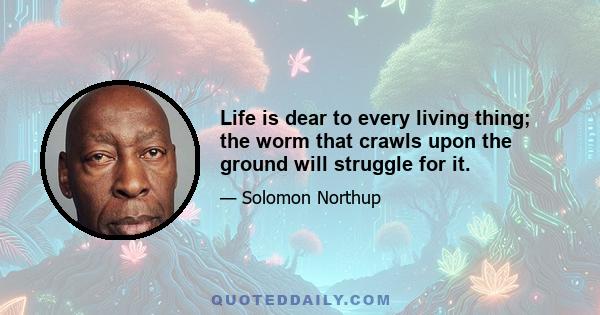 Life is dear to every living thing; the worm that crawls upon the ground will struggle for it.