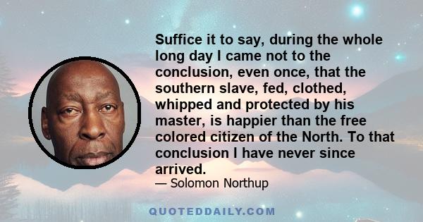 Suffice it to say, during the whole long day I came not to the conclusion, even once, that the southern slave, fed, clothed, whipped and protected by his master, is happier than the free colored citizen of the North. To