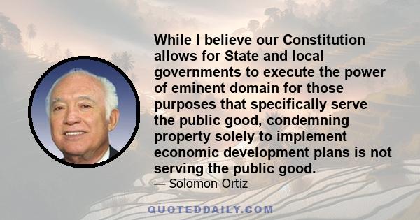 While I believe our Constitution allows for State and local governments to execute the power of eminent domain for those purposes that specifically serve the public good, condemning property solely to implement economic