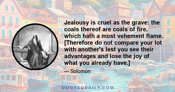 Jealousy is cruel as the grave: the coals thereof are coals of fire, which hath a most vehement flame. [Therefore do not compare your lot with another's lest you see their advantages and lose the joy of what you already