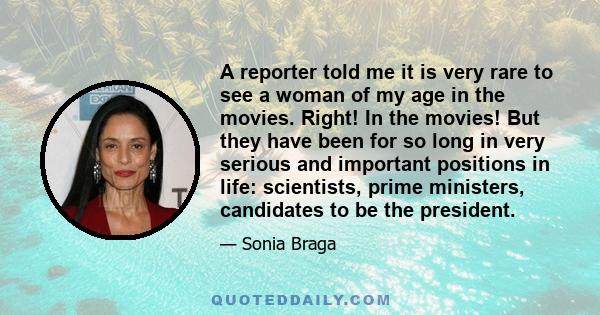 A reporter told me it is very rare to see a woman of my age in the movies. Right! In the movies! But they have been for so long in very serious and important positions in life: scientists, prime ministers, candidates to