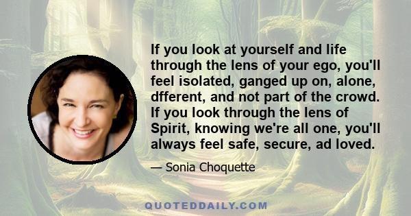 If you look at yourself and life through the lens of your ego, you'll feel isolated, ganged up on, alone, dfferent, and not part of the crowd. If you look through the lens of Spirit, knowing we're all one, you'll always
