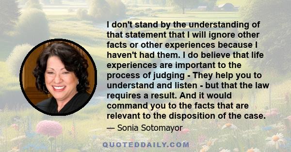 I don't stand by the understanding of that statement that I will ignore other facts or other experiences because I haven't had them. I do believe that life experiences are important to the process of judging - They help