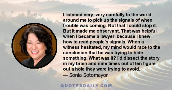 I listened very, very carefully to the world around me to pick up the signals of when trouble was coming. Not that I could stop it. But it made me observant. That was helpful when I became a lawyer, because I knew how