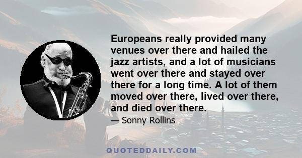 Europeans really provided many venues over there and hailed the jazz artists, and a lot of musicians went over there and stayed over there for a long time. A lot of them moved over there, lived over there, and died over