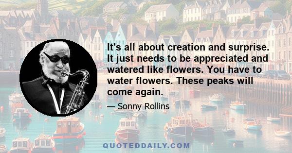 It's all about creation and surprise. It just needs to be appreciated and watered like flowers. You have to water flowers. These peaks will come again.