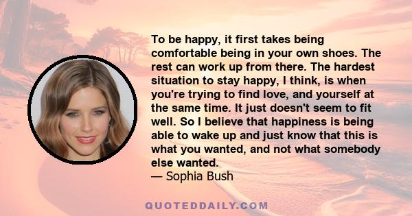 To be happy, it first takes being comfortable being in your own shoes. The rest can work up from there. The hardest situation to stay happy, I think, is when you're trying to find love, and yourself at the same time. It