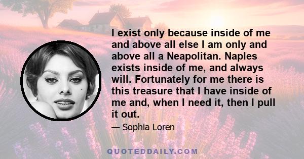 I exist only because inside of me and above all else I am only and above all a Neapolitan. Naples exists inside of me, and always will. Fortunately for me there is this treasure that I have inside of me and, when I need