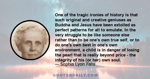 One of the tragic ironies of history is that such original and creative geniuses as Buddha and Jesus have been extolled as perfect patterns for all to emulate. In the very struggle to be like someone else rather than to
