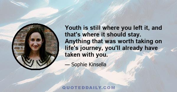 Youth is still where you left it, and that's where it should stay. Anything that was worth taking on life's journey, you'll already have taken with you.