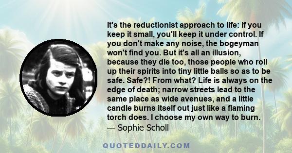 It's the reductionist approach to life: if you keep it small, you'll keep it under control. If you don't make any noise, the bogeyman won't find you. But it's all an illusion, because they die too, those people who roll