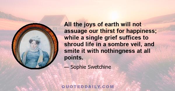 All the joys of earth will not assuage our thirst for happiness; while a single grief suffices to shroud life in a sombre veil, and smite it with nothingness at all points.