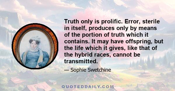 Truth only is prolific. Error, sterile in itself, produces only by means of the portion of truth which it contains. It may have offspring, but the life which it gives, like that of the hybrid races, cannot be