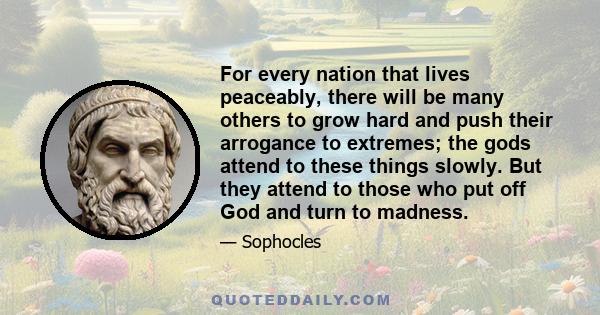 For every nation that lives peaceably, there will be many others to grow hard and push their arrogance to extremes; the gods attend to these things slowly. But they attend to those who put off God and turn to madness.