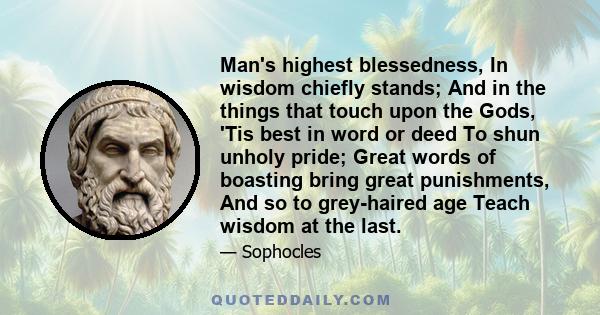 Man's highest blessedness, In wisdom chiefly stands; And in the things that touch upon the Gods, 'Tis best in word or deed To shun unholy pride; Great words of boasting bring great punishments, And so to grey-haired age