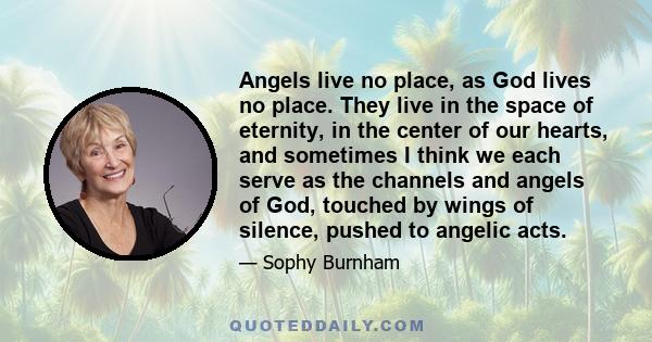 Angels live no place, as God lives no place. They live in the space of eternity, in the center of our hearts, and sometimes I think we each serve as the channels and angels of God, touched by wings of silence, pushed to