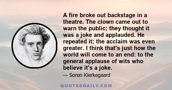 A fire broke out backstage in a theatre. The clown came out to warn the public; they thought it was a joke and applauded. He repeated it; the acclaim was even greater. I think that's just how the world will come to an