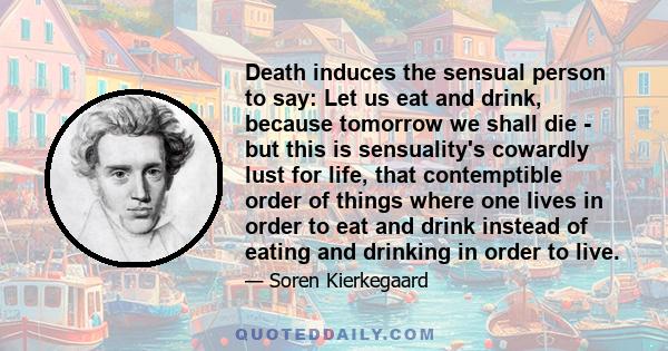 Death induces the sensual person to say: Let us eat and drink, because tomorrow we shall die - but this is sensuality's cowardly lust for life, that contemptible order of things where one lives in order to eat and drink