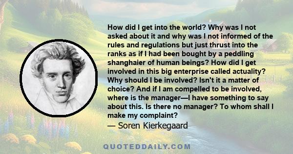 How did I get into the world? Why was I not asked about it and why was I not informed of the rules and regulations but just thrust into the ranks as if I had been bought by a peddling shanghaier of human beings? How did