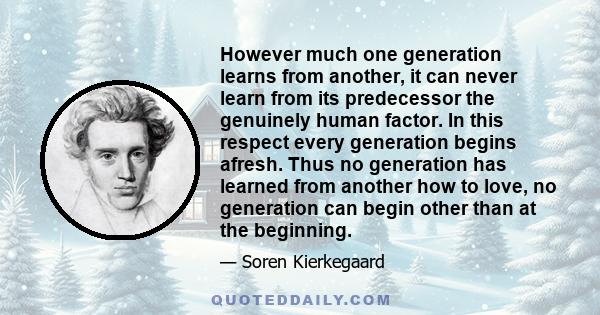 However much one generation learns from another, it can never learn from its predecessor the genuinely human factor. In this respect every generation begins afresh. Thus no generation has learned from another how to